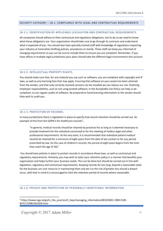 ISO 27001:2013 Annex A
Copyright © 2017 Adam Miller 50
SECURITY CATEGORY – 18.1. COMPLIANCE WITH LEGAL AND CONTRACTUAL REQUIREMENTS
18.1.1. IDENTIFICATION OF APPLICABLE LEGISLATION AND CONTRACTUAL REQUIREMENTS.
All companies should adhere to their contractual and regulatory obligations, but to do so we need to know
what those obligations are. Your organization should take care to go through its contracts and understand
what is expected of you. You should also have specially trained staff with knowledge of regulations impacting
your industry at hand when drafting policies, procedures or stands. These staff can keep you informed of
changing requirements so you can be sure to include them to ensure you are compliant. Remember, if you
have offices in multiple legal jurisdictions your plans should take the different legal environments into account.
18.1.2. INTELLECTUAL PROPERTY RIGHTS.
You should make sure that, for any material you use such as software, you are compliant with copyright and IP
laws, as well as any licensing fees that may apply. Ensuring that software on your assets has been attained
from the vendor, and that only correctly licensed versions can be installed we can reduce our risk. Outlining
employee responsibilities, such as not using pirated software, in the Acceptable Use Policy can help us be
compliant, as can regular audits of software. Be prepared to hand licensing information to the vendor should
they wish to audit you.
18.1.3. PROTECTION OF RECORDS.
In many jurisdictions there is legislation in place to specify how record retention should be carried out. An
example of this from the GDPR is for healthcare records5
;
"In general, medical records should be retained by practices for as long as is deemed necessary to
provide treatment for the individual concerned or for the meeting of medico-legal and other
professional requirements. At the very least, it is recommended that individual patient medical
records be retained for a minimum of eight years from the date of last contact or for any period
prescribed by law. (In the case of children's records, the period of eight years begins from the time
they reach the age of 18)."
You should have policies in place to protect records in accordance these laws, as well as contractual and
regulatory requirements. Similarly, you may wish to tailor your retention policy in a manner that benefits your
organization and helps further your business needs. This can be done but should be carried out in line with
legislation, regulatory and contractual requirements. Keeping records for too long, beyond a reasonable need
for the business can cost resource in maintaining them and we run the risk of greater loss should a breach
occur, with that in mind it is encouraged to limit the retention period of records where reasonable.
18.1.4. PRIVACY AND PROTECTION OF PERSONALLY IDENTIFIABLE INFORMATION.
5
https://www.icgp.ie/go/in_the_practice/it_faqs/managing_information/8E2ED4EE-19B9-E185-
837C1729B105E4D9.html
 