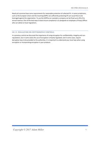 ISO 27001:2013 Annex A
Copyright © 2017 Adam Miller 51
Nearly all countries have some requirements for reasonable protection of collected PII. In some jurisdictions,
such as the European Union and the incoming GDPR, not sufficiently protecting PII can cause fines to be
leveraged against the organization. To use the GDPR as an example a company can be fined up to 4% of its
annual revenue. One of the best ways to best ensure compliance is to designate an employee a Privacy Officer
who can advise on local regulations.
18.1.5. REGULATION ON CRYPTOGRAPHIC CONTROLS.
In a previous control we discussed the importance of using encryption for confidentiality, integrity and non-
repudiation, but in some states the use of encryption is heavily regulated, and in some cases, require
decryption keys to be provided to the authorities. It is important to understand your local laws when using
encryption or incorporating encryption in your products.
 
