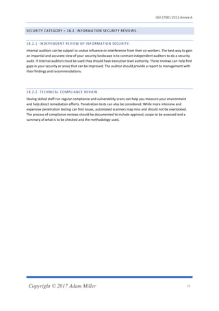 ISO 27001:2013 Annex A
Copyright © 2017 Adam Miller 52
SECURITY CATEGORY – 18.2. INFORMATION SECURITY REVIEWS.
18.2.1. INDEPENDENT REVIEW OF INFORMATION SECURITY.
Internal auditors can be subject to undue influence or interference from their co-workers. The best way to gain
an impartial and accurate view of your security landscape is to contract independent auditors to do a security
audit. If internal auditors must be used they should have executive level authority. These reviews can help find
gaps in your security or areas that can be improved. The auditor should provide a report to management with
their findings and recommendations.
18.2.2. TECHNICAL COMPLIANCE REVIEW.
Having skilled staff run regular compliance and vulnerability scans can help you measure your environment
and help direct remediation efforts. Penetration tests can also be considered. While more intensive and
expensive penetration testing can find issues, automated scanners may miss and should not be overlooked.
The process of compliance reviews should be documented to include approval, scope to be assessed and a
summary of what is to be checked and the methodology used.
 