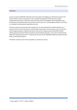 ISO 27001:2013 Annex A
Copyright © 2017 Adam Miller 53
SUMMARY
As you can easily see ISO27001 really does cover every aspect of managing your information securely. From
vendor relations and the hiring process to secure software development and infrastructure change
management every aspect is touched on. Not all controls and control categories will be applicable to your
environment but by tailoring these controls down to what is you are in an advantageous position to use these
as a roadmap to improving your organizations security.
The entire purpose of this document was initially to act as a quick reference for myself to read back on in
months or years’ time but the scope of it evolved while I was writing it. The new scope is to act as a learning
tool for people looking for a high-level discussion of the controls needed to become ISO27001 certified
without going into the level of detail required for actually implementing them. If you want to implement ISO
27001 after reading this document it is advised that you look into the ISO27002 standard which gives detailed
advise on obtaining compliance.
This will be a document I will revisit and update as I continue my journey.
 