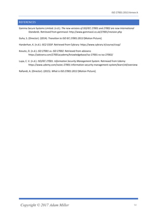 ISO 27001:2013 Annex A
Copyright © 2017 Adam Miller 54
REFERENCES
Gamma Secure Systems Limited. (n.d.). The new versions of ISO/IEC 27001 and 27002 are now International
Standards. Retrieved from gammassl: http://www.gammassl.co.uk/27001/revision.php
Guha, S. (Director). (2014). Transition to ISO IEC 27001:2013 [Motion Picture].
Handerhan, K. (n.d.). ISC2 CISSP. Retrieved from Cybrary: https://www.cybrary.it/course/cissp/
Kosutic, D. (n.d.). ISO 27001 vs. ISO 27002. Retrieved from advisera:
https://advisera.com/27001academy/knowledgebase/iso-27001-vs-iso-27002/
Lupa, C. V. (n.d.). ISO/IEC 27001. Information Security Management System. Retrieved from Udemy:
https://www.udemy.com/isoiec-27001-information-security-management-system/learn/v4/overview
Rafiandi, A. (Director). (2015). What is ISO 27001:2013 [Motion Picture].
 