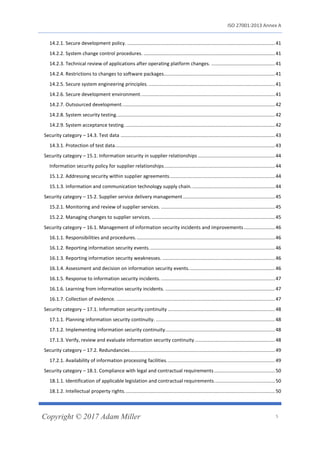 ISO 27001:2013 Annex A
Copyright © 2017 Adam Miller 5
14.2.1. Secure development policy. .............................................................................................................41
14.2.2. System change control procedures. .................................................................................................41
14.2.3. Technical review of applications after operating platform changes. ...............................................41
14.2.4. Restrictions to changes to software packages..................................................................................41
14.2.5. Secure system engineering principles. .............................................................................................41
14.2.6. Secure development environment. ..................................................................................................41
14.2.7. Outsourced development.................................................................................................................42
14.2.8. System security testing.....................................................................................................................42
14.2.9. System acceptance testing. ..............................................................................................................42
Security category – 14.3. Test data ..................................................................................................................43
14.3.1. Protection of test data......................................................................................................................43
Security category – 15.1. Information security in supplier relationships .........................................................44
Information security policy for supplier relationships..................................................................................44
15.1.2. Addressing security within supplier agreements..............................................................................44
15.1.3. Information and communication technology supply chain..............................................................44
Security category – 15.2. Supplier service delivery management....................................................................45
15.2.1. Monitoring and review of supplier services. ....................................................................................45
15.2.2. Managing changes to supplier services. ...........................................................................................45
Security category – 16.1. Management of information security incidents and improvements.......................46
16.1.1. Responsibilities and procedures.......................................................................................................46
16.1.2. Reporting information security events.............................................................................................46
16.1.3. Reporting information security weaknesses. ...................................................................................46
16.1.4. Assessment and decision on information security events................................................................46
16.1.5. Response to information security incidents. ....................................................................................47
16.1.6. Learning from information security incidents. .................................................................................47
16.1.7. Collection of evidence. .....................................................................................................................47
Security category – 17.1. Information security continuity ...............................................................................48
17.1.1. Planning information security continuity. ........................................................................................48
17.1.2. Implementing information security continuity.................................................................................48
17.1.3. Verify, review and evaluate information security continuity ...........................................................48
Security category – 17.2. Redundancies...........................................................................................................49
17.2.1. Availability of information processing facilities................................................................................49
Security category – 18.1. Compliance with legal and contractual requirements.............................................50
18.1.1. Identification of applicable legislation and contractual requirements.............................................50
18.1.2. Intellectual property rights...............................................................................................................50
 