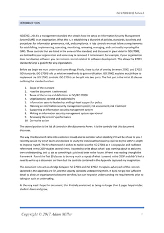 ISO 27001:2013 Annex A
Copyright © 2017 Adam Miller 7
INTRODUCTION
ISO27001:2013 is a management standard that details how the setup an Information Security Management
System(ISMS) in an organization. What this is, is establishing a blueprint of policies, standards, baselines and
procedures for information governance, risk, and compliance. It lists controls we must follow as requirements
for establishing, implementing, operating, monitoring, reviewing, managing, and continually improving the
ISMS. These controls that are listed in the annex of the standard, and discussed in great detail in ISO 27002,
are tailored to your organization and some may be removed if not relevant. For example, if your organization
does not develop software, you can remove controls related to software development. This allows the 27001
standards to be a good fit for any organization.
Before we begin we must understand some things. Firstly, there is a lot of overlap between 27001 and 27002
ISO standards. ISO 27001 tells us what we need to do to gain certification. ISO 27002 explains exactly how to
implement the ISO 27002 controls. ISO 27001 can be split into two parts. The first part is the initial 10 clauses
outlining the standard and are:
1. Scope of the standard
2. How the document is referenced
3. Reuse of the terms and definitions in ISO/IEC 27000
4. Organizational context and stakeholders
5. Information security leadership and high-level support for policy
6. Planning an information security management system; risk assessment; risk treatment
7. Supporting an information security management system
8. Making an information security management system operational
9. Reviewing the system's performance
10. Corrective action
The second portion is the list of controls in the documents Annex. It is the controls that this document
discusses.
The way this document came into existence should also be consider when deciding if it will be of use to you. I
recently passed my CISSP exam and decided to study the individual frameworks covered by the CISSP in depth
to improve myself. The first framework I wished to tackle was the ISO 27001 as it is so popular and had been
referenced in my CISSP studies several times. I wanted to write about what I was learning about to assist my
own understanding, and to act as something I could read over in the future. When I was reading through the
framework I found the first 10 clauses to be very much a repeat of what I covered in the CISSP and didn’t feel a
need to write up a document on them but the controls contained in the Appendix captured my imagination.
This document is to act as a bridge between ISO 27001 and ISO 27002. It explains what each of the controls
specified in the appendix are for, and the security concepts underpinning them. It does not go into sufficient
detail to allow an organization to become certified, but can help with understanding the requirements prior to
taking on such an undertaking.
At the very least I hope this document, that I initially envisioned as being no longer than 5 pages helps InfoSec
students learn and grow.
 