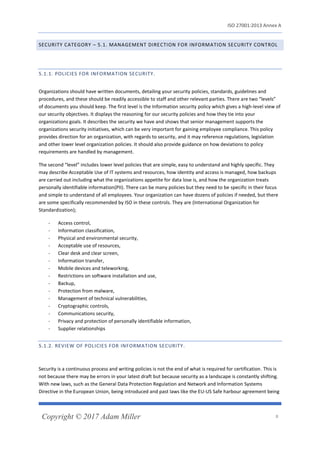 ISO 27001:2013 Annex A
Copyright © 2017 Adam Miller 8
SECURITY CATEGORY – 5.1. MANAGEMENT DIRECTION FOR INFORMATION SECURITY CONTROL
5.1.1. POLICIES FOR INFORMATION SECURITY.
Organizations should have written documents, detailing your security policies, standards, guidelines and
procedures, and these should be readily accessible to staff and other relevant parties. There are two “levels”
of documents you should keep. The first level is the Information security policy which gives a high-level view of
our security objectives. It displays the reasoning for our security policies and how they tie into your
organizations goals. It describes the security we have and shows that senior management supports the
organizations security initiatives, which can be very important for gaining employee compliance. This policy
provides direction for an organization, with regards to security, and it may reference regulations, legislation
and other lower level organization policies. It should also provide guidance on how deviations to policy
requirements are handled by management.
The second “level” includes lower level policies that are simple, easy to understand and highly specific. They
may describe Acceptable Use of IT systems and resources, how identity and access is managed, how backups
are carried out including what the organizations appetite for data lose is, and how the organization treats
personally identifiable information(PII). There can be many policies but they need to be specific in their focus
and simple to understand of all employees. Your organization can have dozens of policies if needed, but there
are some specifically recommended by ISO in these controls. They are (International Organization for
Standardization);
- Access control,
- Information classification,
- Physical and environmental security,
- Acceptable use of resources,
- Clear desk and clear screen,
- Information transfer,
- Mobile devices and teleworking,
- Restrictions on software installation and use,
- Backup,
- Protection from malware,
- Management of technical vulnerabilities,
- Cryptographic controls,
- Communications security,
- Privacy and protection of personally identifiable information,
- Supplier relationships
5.1.2. REVIEW OF POLICIES FOR INFORMATION SECURITY.
Security is a continuous process and writing policies is not the end of what is required for certification. This is
not because there may be errors in your latest draft but because security as a landscape is constantly shifting.
With new laws, such as the General Data Protection Regulation and Network and Information Systems
Directive in the European Union, being introduced and past laws like the EU-US Safe harbour agreement being
 
