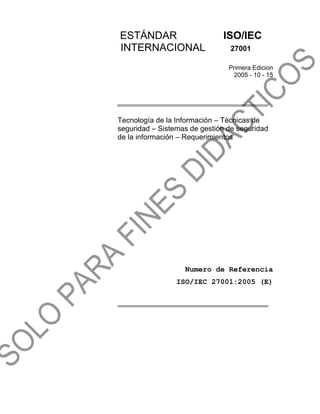 ESTÁNDAR ISO/IEC
INTERNACIONAL 27001
Primera Edicion
2005 - 10 - 15
Tecnología de la Información – Técnicas de
seguridad – Sistemas de gestión de seguridad
de la información – Requerimientos
Numero de Referencia
ISO/IEC 27001:2005 (E)
 