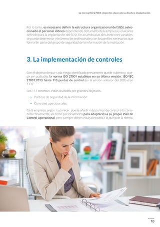 10
La norma ISO 27001: Aspectos claves de su diseño e implantación
Por lo tanto, es necesario definir la estructura organizacional del SGSI, selec-
cionado el personal idóneo dependiendo del tamaño de la empresa y el alcance
definido para la implantación del SGSI. De acuerdo a las dos anteriores variables,
se puede determinar el número de profesionales con los perfiles necesarios que
formarán parte del grupo de seguridad de la información de la institución.
3. La implementación de controles
Con el objetivo de que cada riesgo identificado previamente quede cubierto y pue-
da ser auditable, la norma ISO 27001 establece en su última versión: ISO/IEC
27001:2013 hasta 113 puntos de control (en la versión anterior del 2005 eran
133).
Los 113 controles están divididos por grandes objetivos:
•		 Políticas de seguridad de la información.
•		 Controles operacionales.
Cada empresa, según su parecer, puede añadir más puntos de control si lo consi-
dera conveniente, así como personalizarlos para adaptarlos a su propio Plan de
Control Operacional, pero siempre deben estar alineados a lo que pide la norma.
 