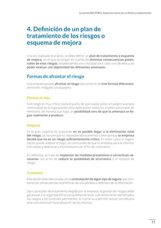 11
La norma ISO 27001: Aspectos claves de su diseño e implantación
4. Definición de un plan de
tratamiento de los riesgos o
esquema de mejora
Una vez realizado el análisis, se debe definir un plan de tratamiento o esquema
de mejora, en el que se tengan en cuenta las distintas consecuencias poten-
ciales de esos riesgos, estableciendo una criticidad para cada uno de ellos y así
poder evaluar con objetividad las diferentes amenazas.
Formas de afrontar el riesgo
Una empresa puede afrontar el riesgo básicamente de tres formas diferentes:
eliminarlo, mitigarlo o trasladarlo.
Eliminar el riego
Si el riesgo es muy crítico, hasta el punto de que pueda poner en peligro la propia
continuidad de la organización, ésta debe poner todos los medios para tratar de
eliminarlo, de manera que haya un posibilidad cero de que la amenaza se lle-
gue realmente a producir.
Mitigarlo
En la gran mayoría de ocasiones no es posible llegar a la eliminación total
del riesgo, ya sea porque es imposible técnicamente o bien porque la empresa
decida que no es un riesgo suficientemente crítico. En estos casos la organi-
zación puede aceptar el riego, ser consciente de que la amenaza para la informa-
ción existe y dedicarse a monitorearlo con el fin de controlarlo.
En definitiva, se trata de implantar las medidas preventivas o correctivas ne-
cesarias con el fin de reducir la posibilidad de ocurrencia o el impacto de
riesgo.
Trasladarlo
Esta opción está relacionada con la contratación de algún tipo de seguro que com-
pense las consecuencias económicas de una pérdida o deterioro de la información.
Sea cual el plan de tratamiento elegido por la empresa, la gestión de riesgos debe
garantizar a la organización la tranquilidad de tener suficientemente identificados
los riesgos y los controles pertinentes, lo cual le va a permitir actuar con eficacia
ante una eventual materialización de los mismos.
 