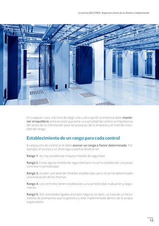 12
La norma ISO 27001: Aspectos claves de su diseño e implantación
En cualquier caso, a la hora de elegir una u otra opción la empresa debe mante-
ner el equilibrio entre el costo que tiene una actividad de control, la importancia
del activo de la información para los procesos de la empresa y el nivel de critici-
dad del riesgo.
Establecimiento de un rango para cada control
A cada punto de control se le debe asociar un rango o factor determinado. Por
ejemplo, el acceso a un área segura podría dividirse en:
Rango 1. No hay establecida ninguna medida de seguridad.
Rango 2. Existe alguna medida de seguridad pero no se ha establecido una pauta
concreta ni periodicidad.
Rango 3. Existen una serie de medidas establecidas, pero no se ha determinado
una evaluación de las mismas.
Rango 4. Los controles tienen establecidos una periodicidad, evaluación y segui-
miento.
Rango 5. Son actividades ligadas al propio negocio, es decir, se trata de un factor
interno de la empresa que lo gestiona y está implementada dentro de la propia
organización.
 
