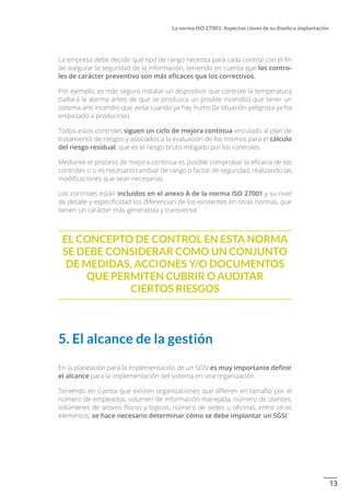 13
La norma ISO 27001: Aspectos claves de su diseño e implantación
La empresa debe decidir qué tipo de rango necesita para cada control con el fin
de asegurar la seguridad de la información, teniendo en cuenta que los contro-
les de carácter preventivo son más eficaces que los correctivos.
Por ejemplo, es más seguro instalar un dispositivo que controle la temperatura
(saltará la alarma antes de que se produzca un posible incendio) que tener un
sistema anti incendio que avisa cuando ya hay humo (la situación peligrosa ya ha
empezado a producirse).
Todos estos controles siguen un ciclo de mejora continua vinculado al plan de
tratamiento de riesgos y asociados a la evaluación de los mismos para el cálculo
del riesgo residual, que es el riesgo bruto mitigado por los controles.
Mediante el proceso de mejora continua es posible comprobar la eficacia de los
controles o si es necesario cambiar de rango o factor de seguridad, realizando las
modificaciones que sean necesarias.
Los controles están incluidos en el anexo A de la norma ISO 27001 y su nivel
de detalle y especificidad los diferencian de los existentes en otras normas, que
tienen un carácter más generalista y transversal.
El concepto de control en esta norma
se debe considerar como un conjunto
de medidas, acciones y/o documentos
que permiten cubrir o auditar
ciertos riesgos
5. El alcance de la gestión
En la planeación para la implementación de un SGSI es muy importante definir
el alcance para la implementación del sistema en una organización.
Teniendo en cuenta que existen organizaciones que difieren en tamaño por el
número de empleados, volumen de información manejada, número de clientes,
volúmenes de activos físicos y lógicos, número de sedes u oficinas, entre otros
elementos, se hace necesario determinar cómo se debe implantar un SGSI.
 