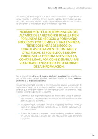 14
La norma ISO 27001: Aspectos claves de su diseño e implantación
Por ejemplo, se debe elegir en qué áreas o dependencias de la organización se
desea implantar el SGSI como primera medida, cuáles posteriormente y, en algu-
nos casos, determinar si existen ámbitos del negocio que, por sus características,
no precisan de la implantación de un protocolo de seguridad.
Normalmente la determinación del
alcance de la gestión se realiza bien
por líneas de negocio o por macro
procesos. Por ejemplo, si una empresa
tiene dos líneas de negocio:
una de asesoramiento contable y
otro fiscal, es posible que decida
priorizar la primera actividad, la
contabilidad, por considerarla más
vulnerable en materia de seguridad
de la información.
Por lo general, las primeras áreas que se deben considerar son aquellas que,
por sus funciones y responsabilidades, ayudan en primera instancia a dar cum-
plimiento a la misión institucional.
Pongamos un ejemplo concreto, la determinación de alcance y priorización de
una empresa comercial de tamaño mediano de compra y venta de artículos de-
portivos, que vende por Internet y de forma presencial en sus diferentes sedes
locales y nacionales, podría ser la siguiente:
•		 Determinar que en primera instancia se deben cubrir áreas de contabili-
dad, inventario y facturación por ser un tema sensible, donde se manejan
datos claves para la empresa.
•		 En segundo lugar, se deberían considerar la logística y atención al cliente, ya
estas áreas que permiten un trato directo con los mismos pudiendo mejo-
rar su satisfacción.
•		 El resto de áreas de la empresa, como el marketing, pueden no incluirse
en primera instancia en el SGSI, para irse introduciendo luego de manera
progresiva.
 