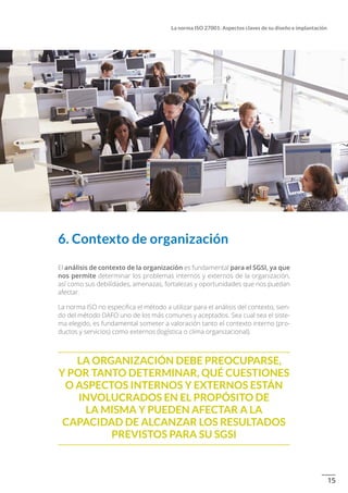 15
La norma ISO 27001: Aspectos claves de su diseño e implantación
6. Contexto de organización
El análisis de contexto de la organización es fundamental para el SGSI, ya que
nos permite determinar los problemas internos y externos de la organización,
así como sus debilidades, amenazas, fortalezas y oportunidades que nos puedan
afectar.
La norma ISO no especifica el método a utilizar para el análisis del contexto, sien-
do del método DAFO uno de los más comunes y aceptados. Sea cual sea el siste-
ma elegido, es fundamental someter a valoración tanto el contexto interno (pro-
ductos y servicios) como externos (logística o clima organizacional).
  La organización debe preocuparse,
y por tanto determinar, qué cuestiones
o aspectos internos y externos están
involucrados en el propósito de
la misma y pueden afectar a la
capacidad de alcanzar los resultados
previstos para su SGSI
 