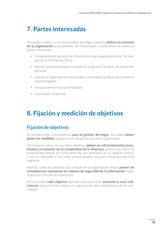 16
La norma ISO 27001: Aspectos claves de su diseño e implantación
7. Partes interesadas
Para poder realizar un correcto análisis de riesgo es preciso definir un contexto
de la organización y comprender las necesidades y expectativas de todas las
partes interesadas:
•		 Proveedores de servicios de información y de equipamientos de Tecnolo-
gías de la Información (TICs).
•		 Clientes, poniendo especial cuidado en la gestión de datos de protección
personal.
•		 Fuerzas de seguridad de cada estado y autoridades jurídicas para tratar los
aspectos legales.
•		 Participación en foros profesionales.
•		 La sociedad en general.
8. Fijación y medición de objetivos
Fijación de objetivos
Es necesario fijar unos objetivos para la gestión de riegos, los cuales deben
poder ser medibles, aunque no es necesario que sean cuantificables.
Otro aspecto básico es que estos objetivos deben ser eficientemente comu-
nicados al conjunto de los empleados de la empresa, puesto que todos los
profesionales deben ser conscientes de que participan en un objetivo común,
y que un descuido o una mala actitud pueden acarrear consecuencias muy
negativas.
Además, todas las personas que trabajan en la organización deben poseer las
competencias necesarias en materia de seguridad de la información según
su puesto o función en la empresa.
Por otro lado, cada objetivo definido tiene que estar asociado a unos indi-
cadores que permitan realizar un seguimiento del cumplimiento de las acti-
vidades.
 