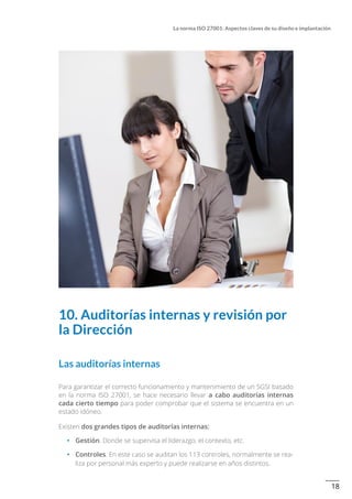 18
La norma ISO 27001: Aspectos claves de su diseño e implantación
10. Auditorías internas y revisión por
la Dirección
Las auditorías internas
Para garantizar el correcto funcionamiento y mantenimiento de un SGSI basado
en la norma ISO 27001, se hace necesario llevar a cabo auditorías internas
cada cierto tiempo para poder comprobar que el sistema se encuentra en un
estado idóneo.
Existen dos grandes tipos de auditorías internas:
•		 Gestión. Donde se supervisa el liderazgo, el contexto, etc.
•		 Controles. En este caso se auditan los 113 controles, normalmente se rea-
liza por personal más experto y puede realizarse en años distintos.
 