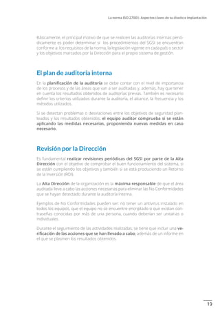 19
La norma ISO 27001: Aspectos claves de su diseño e implantación
Básicamente, el principal motivo de que se realicen las auditorías internas perió-
dicamente es poder determinar si los procedimientos del SGSI se encuentran
conforme a: los requisitos de la norma, la legislación vigente en cada país o sector
y los objetivos marcados por la Dirección para el propio sistema de gestión.
El plan de auditoría interna
En la planificación de la auditoría se debe contar con el nivel de importancia
de los procesos y de las áreas que van a ser auditadas y, además, hay que tener
en cuenta los resultados obtenidos de auditorías previas. También es necesario
definir los criterios utilizados durante la auditoría, el alcance, la frecuencia y los
métodos utilizados.
Si se detectan problemas o desviaciones entre los objetivos de seguridad plan-
teados y los resultados obtenidos, el equipo auditor comprueba si se están
aplicando las medidas necesarias, proponiendo nuevas medidas en caso
necesario.
Revisión por la Dirección
Es fundamental realizar revisiones periódicas del SGSI por parte de la Alta
Dirección con el objetivo de comprobar el buen funcionamiento del sistema, si
se están cumpliendo los objetivos y también si se está produciendo un Retorno
de la Inversión (ROI).
La Alta Dirección de la organización es la máxima responsable de que el área
auditada lleve a cabo las acciones necesarias para eliminar las No Conformidades
que se hayan detectado durante la auditoría interna.
Ejemplos de No Conformidades pueden ser: no tener un antivirus instalado en
todos los equipos, que el equipo no se encuentre encriptado o que existan con-
traseñas conocidas por más de una persona, cuando deberían ser unitarias o
individuales.
Durante el seguimiento de las actividades realizadas, se tiene que incluir una ve-
rificación de las acciones que se han llevado a cabo, además de un informe en
el que se plasmen los resultados obtenidos.
 