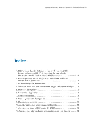 La norma ISO 27001: Aspectos claves de su diseño e implantación
Índice
		
1. El Sistema de Gestión de Seguridad de la Información (SGSI)
basado en la norma ISO 27001. Aspectos claves y relación
con las normas ISO 22301 e ISO/IEC 20000. . . . . . . . . . . . . . . . . . . . . . . . . . . 2
2. Análisis y evaluación de riesgos: identificación de amenazas,
consecuencias y criticidad . . . . . . . . . . . . . . . . . . . . . . . . . . . . . . . . . . . . . . . . 3
3. La implementación de controles . . . . . . . . . . . . . . . . . . . . . . . . . . . . . . . . . . . 4
4. Definición de un plan de tratamiento de riesgos o esquema de mejora . . . . 5
5. El alcance de la gestión . . . . . . . . . . . . . . . . . . . . . . . . . . . . . . . . . . . . . . . . . . . 6
6. Contexto de organización . . . . . . . . . . . . . . . . . . . . . . . . . . . . . . . . . . . . . . . . . 7
7. Partes interesadas . . . . . . . . . . . . . . . . . . . . . . . . . . . . . . . . . . . . . . . . . . . . . . . 8
8. Fijación y medición de objetivos . . . . . . . . . . . . . . . . . . . . . . . . . . . . . . . . . . . 9
9. El proceso documental . . . . . . . . . . . . . . . . . . . . . . . . . . . . . . . . . . . . . . . . . . 10	
10. Auditorías internas y revisión por la Dirección . . . . . . . . . . . . . . . . . . . . . 11
11. Cómo automatizar el SGSI según ISO 27001. . . . . . . . . . . . . . . . . . . . . . . . 12
12. Sectores más interesados en la implantación de este sistema . . . . . . . 12
 