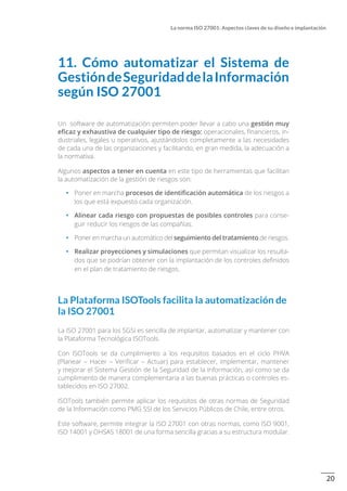 20
La norma ISO 27001: Aspectos claves de su diseño e implantación
11. Cómo automatizar el Sistema de
GestióndeSeguridaddelaInformación
según ISO 27001
Un software de automatización permiten poder llevar a cabo una gestión muy
eficaz y exhaustiva de cualquier tipo de riesgo: operacionales, financieros, in-
dustriales, legales u operativos, ajustándolos completamente a las necesidades
de cada una de las organizaciones y facilitando, en gran medida, la adecuación a
la normativa.
Algunos aspectos a tener en cuenta en este tipo de herramientas que facilitan
la automatización de la gestión de riesgos son:
•		 Poner en marcha procesos de identificación automática de los riesgos a
los que está expuesto cada organización.
•		 Alinear cada riesgo con propuestas de posibles controles para conse-
guir reducir los riesgos de las compañías.
•		 Poner en marcha un automático del seguimiento del tratamiento de riesgos.
•		 Realizar proyecciones y simulaciones que permitan visualizar los resulta-
dos que se podrían obtener con la implantación de los controles definidos
en el plan de tratamiento de riesgos.
La Plataforma ISOTools facilita la automatización de
la ISO 27001
La ISO 27001 para los SGSI es sencilla de implantar, automatizar y mantener con
la Plataforma Tecnológica ISOTools.
Con ISOTools se da cumplimiento a los requisitos basados en el ciclo PHVA
(Planear – Hacer – Verificar – Actuar) para establecer, implementar, mantener
y mejorar el Sistema Gestión de la Seguridad de la Información, así como se da
cumplimiento de manera complementaria a las buenas prácticas o controles es-
tablecidos en ISO 27002.
ISOTools también permite aplicar los requisitos de otras normas de Seguridad
de la Información como PMG SSI de los Servicios Públicos de Chile, entre otros.
Este software, permite integrar la ISO 27001 con otras normas, como ISO 9001,
ISO 14001 y OHSAS 18001 de una forma sencilla gracias a su estructura modular.
 