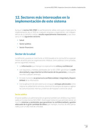 21
La norma ISO 27001: Aspectos claves de su diseño e implantación
12. Sectores más interesados en la
implementación de este sistema
Aunque la norma ISO 27001 es perfectamente válida como guía o base para la
implementación de un SGSI en cualquier empresa u organización, con indepen-
dencia de su tamaño o sector, resulta especialmente interesante, y casi nece-
saria, en los siguientes sectores:
•		 Salud.
•		 Sector público.
•		 Sector financiero.
Sector de la salud
La definición y puesta en marcha de un SGSI basado en la norma ISO es especial-
mente atractiva para las organizaciones médicas, tanto públicas como privadas,
por los siguientes motivos:
•		 La información que manejan es especialmente crítica y confidencial.
•		 Los requisitos y medidas planteados por la ISO 27001 garantizan la confi-
dencialidad y seguridad de la información de los pacientes y trabajado-
res ante cualquier amenaza.
•		 En todo momento se preserva la confidencialidad, integridad y disponi-
bilidad de la información.
•		 Con la aplicación de este sistema se consiguen ventajas adicionales como:
mejorar la calidad de los servicios, disminuir los tiempos de espera o agilizar
las comunicaciones internas y externas del hospital o centro de salud.
Sector público
El sector público y la administración en general también son ámbitos muy intere-
sados en la esta norma ISO 27001. El principal motivo es que permiten poner en
marcha sistemas y protocolos que garanticen la confidencialidad y gestión
adecuada de la gran cantidad de datos que manejan, muchos de ellos perso-
nales y con un alto nivel de criticidad.
 
