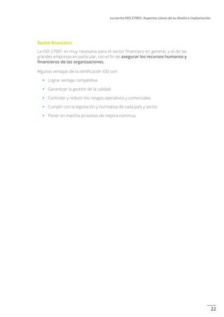 22
La norma ISO 27001: Aspectos claves de su diseño e implantación
Sector financiero
La ISO 27001 es muy necesaria para el sector financiero en general, y el de las
grandes empresas en particular, con el fin de asegurar los recursos humanos y
financieros de las organizaciones.
Algunas ventajas de la certificación ISO son:
•		 Lograr ventaja competitiva.
•		 Garantizar la gestión de la calidad.
•		 Controlar y reducir los riesgos operativos y comerciales.
•		 Cumplir con la legislación y normativa de cada país y sector.
•		 Poner en marcha procesos de mejora continua.
 
