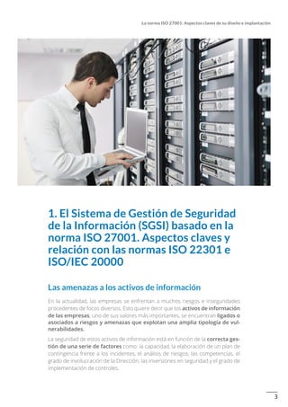 3
La norma ISO 27001: Aspectos claves de su diseño e implantación
1. El Sistema de Gestión de Seguridad
de la Información (SGSI) basado en la
norma ISO 27001. Aspectos claves y
relación con las normas ISO 22301 e
ISO/IEC 20000
Las amenazas a los activos de información
En la actualidad, las empresas se enfrentan a muchos riesgos e inseguridades
procedentes de focos diversos. Esto quiere decir que los activos de información
de las empresas, uno de sus valores más importantes, se encuentran ligados o
asociados a riesgos y amenazas que explotan una amplia tipología de vul-
nerabilidades.
La seguridad de estos activos de información está en función de la correcta ges-
tión de una serie de factores como: la capacidad, la elaboración de un plan de
contingencia frente a los incidentes, el análisis de riesgos, las competencias, el
grado de involucración de la Dirección, las inversiones en seguridad y el grado de
implementación de controles.
 