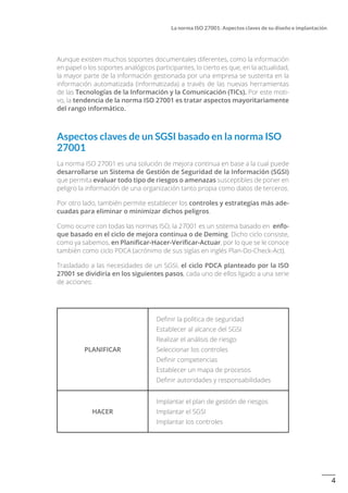 4
La norma ISO 27001: Aspectos claves de su diseño e implantación
Aunque existen muchos soportes documentales diferentes, como la información
en papel o los soportes analógicos participantes, lo cierto es que, en la actualidad,
la mayor parte de la información gestionada por una empresa se sustenta en la
información automatizada (informatizada) a través de las nuevas herramientas
de las Tecnologías de la Información y la Comunicación (TICs). Por este moti-
vo, la tendencia de la norma ISO 27001 es tratar aspectos mayoritariamente
del rango informático.
Aspectos claves de un SGSI basado en la norma ISO
27001
La norma ISO 27001 es una solución de mejora continua en base a la cual puede
desarrollarse un Sistema de Gestión de Seguridad de la Información (SGSI)
que permita evaluar todo tipo de riesgos o amenazas susceptibles de poner en
peligro la información de una organización tanto propia como datos de terceros.
Por otro lado, también permite establecer los controles y estrategias más ade-
cuadas para eliminar o minimizar dichos peligros.
Como ocurre con todas las normas ISO, la 27001 es un sistema basado en enfo-
que basado en el ciclo de mejora continua o de Deming. Dicho ciclo consiste,
como ya sabemos, en Planificar-Hacer-Verificar-Actuar, por lo que se le conoce
también como ciclo PDCA (acrónimo de sus siglas en inglés Plan-Do-Check-Act).
Trasladado a las necesidades de un SGSI, el ciclo PDCA planteado por la ISO
27001 se dividiría en los siguientes pasos, cada uno de ellos ligado a una serie
de acciones:
PLANIFICAR
Definir la política de seguridad
Establecer al alcance del SGSI
Realizar el análisis de riesgo
Seleccionar los controles
Definir competencias
Establecer un mapa de procesos
Definir autoridades y responsabilidades
HACER
Implantar el plan de gestión de riesgos
Implantar el SGSI
Implantar los controles
 