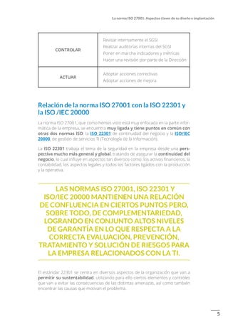 5
La norma ISO 27001: Aspectos claves de su diseño e implantación
CONTROLAR
Revisar internamente el SGSI
Realizar auditorías internas del SGSI
Poner en marcha indicadores y métricas
Hacer una revisión por parte de la Dirección
ACTUAR
Adoptar acciones correctivas
Adoptar acciones de mejora
Relación de la norma ISO 27001 con la ISO 22301 y
la ISO /IEC 20000
La norma ISO 27001, que como hemos visto está muy enfocada en la parte infor-
mática de la empresa, se encuentra muy ligada y tiene puntos en común con
otras dos normas ISO: la ISO 22301 de continuidad del negocio y la ISO/IEC
20000, de gestión de servicios TI (Tecnología de la Información).
La ISO 22301 trabaja el tema de la seguridad en la empresa desde una pers-
pectiva mucho más general y global, tratando de asegurar la continuidad del
negocio, lo cual influye en aspectos tan diversos como: los activos financieros, la
contabilidad, los aspectos legales y todos los factores ligados con la producción
y la operativa.
Las normas ISO 27001, ISO 22301 y
ISO/IEC 20000 mantienen una relación
de confluencia en ciertos puntos pero,
sobre todo, de complementariedad,
logrando en conjunto altos niveles
de garantía en lo que respecta a la
correcta evaluación, prevención,
tratamiento y solución de riesgos para
la empresa relacionados con la TI.
El estándar 22301 se centra en diversos aspectos de la organización que van a
permitir su sustentabilidad, utilizando para ello ciertos elementos y controles
que van a evitar las consecuencias de las distintas amenazas, así como también
encontrar las causas que motivan el problema.
 