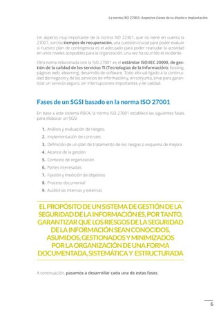 6
La norma ISO 27001: Aspectos claves de su diseño e implantación
Un aspecto muy importante de la norma ISO 22301, que no tiene en cuenta la
27001, son los tiempos de recuperación, una cuestión crucial para poder evaluar
si nuestro plan de contingencia es el adecuado para poder reanudar la actividad
en unos niveles aceptables para la organización, una vez ha ocurrido el incidente.
Otra noma relacionada con la ISO 27001 es el estándar ISO/IEC 20000, de ges-
tión de la calidad de los servicios TI (Tecnologías de la Información): hosting,
páginas web, elearning, desarrollo de software. Todo ello val ligado a la continui-
dad del negocio y de los servicios de información y, en conjunto, sirve para garan-
tizar un servicio seguro, sin interrupciones importantes y de calidad.
Fases de un SGSI basado en la norma ISO 27001
En base a este sistema PDCA, la norma ISO 27001 establece las siguientes fases
para elaborar un SGSI
1.	 Análisis y evaluación de riesgos.
2.	 Implementación de controles
3.	 Definición de un plan de tratamiento de los riesgos o esquema de mejora
4.	 Alcance de la gestión
5.	 Contexto de organización
6.	 Partes interesadas
7.	 Fijación y medición de objetivos
8.	 Proceso documental
9.	 Auditorías internas y externas
ElpropósitodeunSistemadeGestióndela
SeguridaddelaInformaciónes,portanto,
garantizarquelosriesgosdelaseguridad
delainformaciónseanconocidos,
asumidos,gestionadosyminimizados
porlaorganizacióndeunaforma
documentada,sistemáticay estructurada
A continuación, pasamos a desarrollar cada una de estas fases.
 