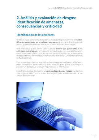7
La norma ISO 27001: Aspectos claves de su diseño e implantación
2. Análisis y evaluación de riesgos:
identificación de amenazas,
consecuencias y criticidad
Identificación de las amenazas
Un SGSI basado en la norma ISO 27001 se fundamenta principalmente en la iden-
tificación y análisis de las principales amenazas para, a partir de este punto de
partida, poder establecer una evaluación y planificación de dichos riesgos.
Una amenaza se puede definir como cualquier evento que puede afectar los
activos de información y se relaciona, principalmente, con recursos humanos,
eventos naturales o fallas técnicas. Algunos ejemplos pueden ser: ataques infor-
máticos externos, infecciones con malware, una inundación, un incendio o cortes
de fluido eléctrico.
Pero en ocasiones basta una omisión o despiste por parte del personal de la em-
presa, como el uso de una simple pulsera imantada, para que se pueda llegar a
producir un daño grave, e incluso irreparable, de la información.
En definitiva, se trata de elaborar una adecuada gestión de riesgos que permita
a las organizaciones conocer cuáles son las principales vulnerabilidades de sus
activos de información.
 