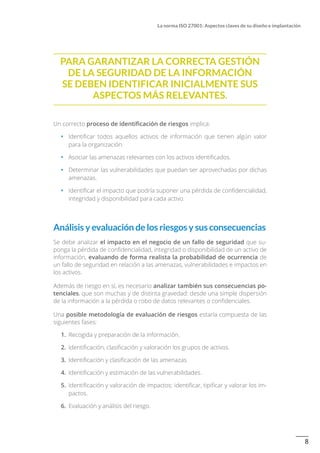 8
La norma ISO 27001: Aspectos claves de su diseño e implantación
Para garantizar la correcta gestión
de la seguridad de la información
se deben identificar inicialmente sus
aspectos más relevantes.
Un correcto proceso de identificación de riesgos implica:
•		 Identificar todos aquellos activos de información que tienen algún valor
para la organización.
•		 Asociar las amenazas relevantes con los activos identificados.
•		 Determinar las vulnerabilidades que puedan ser aprovechadas por dichas
amenazas.
•		 Identificar el impacto que podría suponer una pérdida de confidencialidad,
integridad y disponibilidad para cada activo.
Análisis y evaluación de los riesgos y sus consecuencias
Se debe analizar el impacto en el negocio de un fallo de seguridad que su-
ponga la pérdida de confidencialidad, integridad o disponibilidad de un activo de
información, evaluando de forma realista la probabilidad de ocurrencia de
un fallo de seguridad en relación a las amenazas, vulnerabilidades e impactos en
los activos.
Además de riesgo en sí, es necesario analizar también sus consecuencias po-
tenciales, que son muchas y de distinta gravedad: desde una simple dispersión
de la información a la pérdida o robo de datos relevantes o confidenciales.
Una posible metodología de evaluación de riesgos estaría compuesta de las
siguientes fases:
1.	 Recogida y preparación de la información.
2.	 Identificación, clasificación y valoración los grupos de activos.
3.	 Identificación y clasificación de las amenazas.
4.	 Identificación y estimación de las vulnerabilidades.
5.	 Identificación y valoración de impactos: identificar, tipificar y valorar los im-
pactos.
6.	 Evaluación y análisis del riesgo.
 