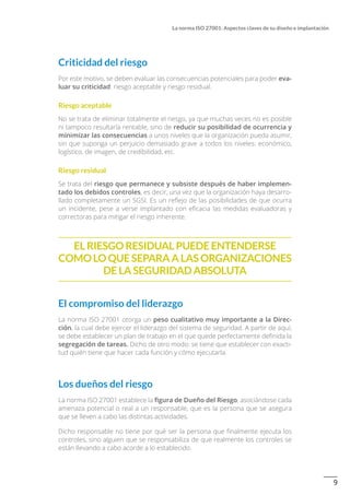 9
La norma ISO 27001: Aspectos claves de su diseño e implantación
Criticidad del riesgo
Por este motivo, se deben evaluar las consecuencias potenciales para poder eva-
luar su criticidad: riesgo aceptable y riesgo residual.
Riesgo aceptable
No se trata de eliminar totalmente el riesgo, ya que muchas veces no es posible
ni tampoco resultaría rentable, sino de reducir su posibilidad de ocurrencia y
minimizar las consecuencias a unos niveles que la organización pueda asumir,
sin que suponga un perjuicio demasiado grave a todos los niveles: económico,
logístico, de imagen, de credibilidad, etc.
Riesgo residual
Se trata del riesgo que permanece y subsiste después de haber implemen-
tado los debidos controles, es decir, una vez que la organización haya desarro-
llado completamente un SGSI. Es un reflejo de las posibilidades de que ocurra
un incidente, pese a verse implantado con eficacia las medidas evaluadoras y
correctoras para mitigar el riesgo inherente.
El riesgo residual puede entenderse
comoloque separaa lasorganizaciones
de la seguridad absoluta
El compromiso del liderazgo
La norma ISO 27001 otorga un peso cualitativo muy importante a la Direc-
ción, la cual debe ejercer el liderazgo del sistema de seguridad. A partir de aquí,
se debe establecer un plan de trabajo en el que quede perfectamente definida la
segregación de tareas. Dicho de otro modo: se tiene que establecer con exacti-
tud quién tiene que hacer cada función y cómo ejecutarla.
Los dueños del riesgo
La norma ISO 27001 establece la figura de Dueño del Riesgo, asociándose cada
amenaza potencial o real a un responsable, que es la persona que se asegura
que se lleven a cabo las distintas actividades.
Dicho responsable no tiene por qué ser la persona que finalmente ejecuta los
controles, sino alguien que se responsabiliza de que realmente los controles se
están llevando a cabo acorde a lo establecido.
 