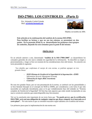 ISO-27001: Los Controles




           ISO-27001: LOS CONTROLES                                            (Parte I)
                 Por: Alejandro Corletti Estrada
                 Mail: acorletti@hotmail.com



                                                                             Madrid, noviembre de 2006.


          Este artículo es la continuación del análisis de la norma ISO-27001.
          Para facilitar su lectura y que no sea tan extenso, se presentará en dos
          partes. En la presente (Parte I), se desarrollarán los primeros cinco grupos
          de controles, dejando los seis restantes para la parte II del mismo.


                                                 PRÓLOGO

En un artículo anterior a este, denominado “Análisis de la ISO 27001:2005”, se desarrollaron los
conceptos generales de este nuevo estándar de seguridad de la información. Se describió su origen y
posicionamiento, y luego se hizo un resumen de las consideraciones clave del mismo. En concreto ese
texto presentaba lo siguiente:

      “Los detalles que conforman el cuerpo de esta norma, se podrían agrupar en tres
      grandes líneas:

                     -       SGSI (Sistema de Gestión de la Seguridad de la Ingormación o ISMS:
                             Information Security Managemet System).
                     -       Valoración de riegos (Risk Assesment)
                     -       Controles”

De esas tres grandes líneas, por ser una presentación de la norma, se continuó con las generalidades y
se hizo bastante hincapié en el concepto de SGSI (o ISMS), por considerarse a este tema el que más
necesitaba ser explicado inicialmente, pues es lo que verdaderamente hace del estándar un “Sistema
completo de Gestión de la Seguridad” (Si bien hay más aspectos que están siendo incorporados en una
nueva versión de controles que estará disponible muy brevemente).

Tal vez la conclusión más importante de ese texto fuera que “Se puede prever, que la certificación
ISO-27001, será casi una obligación de cualquier empresa que desee competir en el mercado en el
corto plazo”. Por esta razón es que se consideró necesario seguir adelante con el análisis del mismo.

Los primeros pasos para la implementación de esta norma son:


Alejandro Corletti Estrada                                                                Página 1 de 9
 
