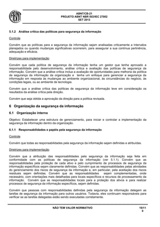 ABNT/CB-21 
PROJETO ABNT NBR ISO/IEC 27002 
SET 2013 
NÃO TEM VALOR NORMATIVO 10/11 
0 
5.1.2 
Análise crítica das políticas para segurança da informação 
Controle 
Convém que as políticas para a segurança da informação sejam analisadas criticamente a intervalos planejados ou quando mudanças significativas ocorrerem, para assegurar a sua contínua pertinência, adequação e eficácia. 
Diretrizes para implementação 
Convém que cada política de segurança da informação tenha um gestor que tenha aprovado a responsabilidade pelo desenvolvimento, análise crítica e avaliação das políticas de segurança da informação. Convém que a análise crítica inclua a avaliação de oportunidades para melhoria da política de segurança da informação da organização e tenha um enfoque para gerenciar a segurança da informação em resposta às mudanças ao ambiente organizacional, às circunstâncias do negócio, às condições legais, ou ao ambiente de tecnologia. 
Convém que a análise crítica das políticas de segurança da informação leve em consideração os resultados da análise crítica pela direção. 
Convém que seja obtida a aprovação da direção para a política revisada. 
6 
Organização da segurança da informação 
6.1 
Organização interna 
Objetivo: Estabelecer uma estrutura de gerenciamento, para iniciar e controlar a implementação da segurança da informação dentro da organização. 
6.1.1 
Responsabilidades e papéis pela segurança da informação 
Controle 
Convém que todas as responsabilidades pela segurança da informação sejam definidas e atribuídas. 
Diretrizes para implementação 
Convém que a atribuição das responsabilidades pela segurança da informação seja feita em conformidade com as políticas de segurança da informação (ver 5.1.1). Convém que as responsabilidades pela proteção de cada ativo e pelo cumprimento de processos de segurança da informação específicos sejam claramente definidas. Convém que as responsabilidades pelas atividades do gerenciamento dos riscos de segurança da informação e, em particular, pela aceitação dos riscos residuais sejam definidas. Convém que as responsabilidades sejam complementadas, onde necessário, com orientações mais detalhadas para locais específicos e recursos de processamento da informação. Convém que as responsabilidades locais para a proteção dos ativos e para realizar processos de segurança da informação específicos, sejam definidas. 
Convém que pessoas com responsabilidades definidas pela segurança da informação delegem as tarefas de segurança da informação para outros usuários. Todavia, eles continuam responsáveis para verificar se as tarefas delegadas estão sendo executadas corretamente.  