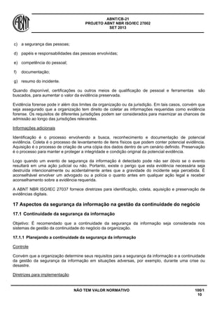 ABNT/CB-21 
PROJETO ABNT NBR ISO/IEC 27002 
SET 2013 
NÃO TEM VALOR NORMATIVO 100/1 
10 
c) 
a segurança das pessoas; 
d) 
papéis e responsabilidades das pessoas envolvidas; 
e) 
competência do pessoal; 
f) 
documentação; 
g) 
resumo do incidente. 
Quando disponível, certificações ou outros meios de qualificação de pessoal e ferramentas são buscados, para aumentar o valor da evidência preservada. 
Evidência forense pode ir além dos limites da organização ou da jurisdição. Em tais casos, convém que seja assegurado que a organização tem direito de coletar as informações requeridas como evidência forense. Os requisitos de diferentes jurisdições podem ser considerados para maxmizar as chances de admissão ao longo das jurisdições relevantes. 
Informações adicionais 
Identificação é o processo envolvendo a busca, reconhecimento e documentação de potencial evidência. Coleta é o processo de levantamento de itens físicos que podem conter potencial evidência. Aquisição é o processo de criação de uma cópia dos dados dentro de um cenário definido. Preservação é o processo para manter e proteger a integridade e condição original da potencial evidência. 
Logo quando um evento de segurança da informação é detectado pode não ser óbvio se o evento resultará em uma ação judicial ou não. Portanto, existe o perigo que esta evidência necessária seja destruída intencionalmente ou acidentalmente antes que a gravidade do incidente seja percebida. É aconselhável envolver um advogado ou a polícia o quanto antes em qualquer ação legal e receber aconselhamento sobre a evidência requerida. 
A ABNT NBR ISO/IEC 27037 fornece diretrizes para identificação, coleta, aquisição e preservação de evidências digitais. 
17 
Aspectos da segurança da informação na gestão da continuidade do negócio 
17.1 
Continuidade da segurança da informação 
Objetivo: É recomendado que a continuidade da segurança da informação seja considerada nos sistemas de gestão da continuidade do negócio da organização. 
17.1.1 
Planejando a continuidade da segurança da informação 
Controle 
Convém que a organização determine seus requisitos para a segurança da informação e a continuidade da gestão da segurança da informação em situações adversas, por exemplo, durante uma crise ou desastre. 
Diretrizes para implementação  