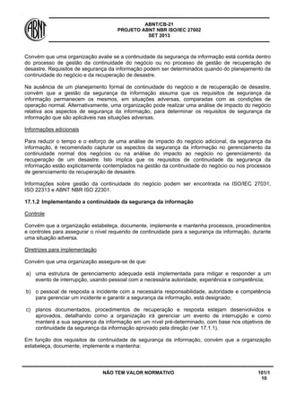 ABNT/CB-21 
PROJETO ABNT NBR ISO/IEC 27002 
SET 2013 
NÃO TEM VALOR NORMATIVO 101/1 
10 
Convém que uma organização avalie se a continuidade da segurança da informação está contida dentro do processo de gestão da continuidade do negócio ou no processo de gestão de recuperação de desastre. Requisitos de segurança da informação podem ser determinados quando do planejamento da continuidade do negócio e da recuperação de desastre. 
Na ausência de um planejamento formal de continuidade do negócio e de recuperação de desastre, convém que a gestão da segurança da informação assuma que os requisitos de segurança da informação permanecem os mesmos, em situações adversas, comparadas com as condições de operação normal. Alternativamente, uma organização pode realizar uma análise de impacto do negócio relativa aos aspectos de segurança da informação, para determinar os requisitos de segurança da informação que são aplicáveis nas situações adversas. 
Informações adicionais 
Para reduzir o tempo e o esforço de uma análise de impacto do negócio adicional, da segurança da informação, é recomendado capturar os aspectos da segurança da informação no gerenciamento da continuidade normal dos negócios ou na análise do impacto ao negócio no gerenciamento da recuperação de um desastre. Isto implica que os requisitos de continuidade da segurança da informação estão explicitamente contemplados na gestão da continuidade do negócio ou nos processos de gerenciamento da recuperação de desastre. 
Informações sobre gestão da continuidade do negócio podem ser encontrada na ISO/IEC 27031, ISO 22313 e ABNT NBR ISO 22301. 
17.1.2 
Implementando a continuidade da segurança da informação 
Controle 
Convém que a organização estabeleça, documente, implemente e mantenha processos, procedimentos e controles para assegurar o nível requerido de continuidade para a segurança da informação, durante uma situação adversa. 
Diretrizes para implementação 
Convém que uma organização assegure-se de que: 
a) 
uma estrutura de gerenciamento adequada está implementada para mitigar e responder a um evento de interrupção, usando pessoal com a necessária autoridade, experiência e competência; 
b) 
o pessoal de resposta a incidente com a necessária responsabilidade, autoridade e competência para gerenciar um incidente e garantir a segurança da informação, está designado; 
c) 
planos documentados, procedimentos de recuperação e resposta estejam desenvolvidos e aprovados, detalhando como a organização irá gerenciar um evento de interrupção e como manterá a sua segurança da informação em um nível pré-determinado, com base nos objetivos de continuidade da segurança da informação aprovado pela direção (ver 17.1.1). 
Em função dos requisitos de continuidade de segurança da informação, convém que a organização estabeleça, documente, implemente e mantenha:  