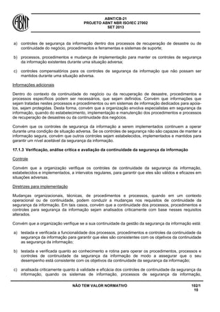 ABNT/CB-21 
PROJETO ABNT NBR ISO/IEC 27002 
SET 2013 
NÃO TEM VALOR NORMATIVO 102/1 
10 
a) 
controles de segurança da informação dentro dos processos de recuperação de desastre ou de continuidade do negócio, procedimentos e ferramentas e sistemas de suporte; 
b) 
processos, procedimentos e mudança de implementação para manter os controles de segurança da informação existentes durante uma situação adversa; 
c) 
controles compensatórios para os controles de segurança da informação que não possam ser mantidos durante uma situação adversa. 
Informações adicionais 
Dentro do contexto da continuidade do negócio ou da recuperação de desastre, procedimentos e processos específicos podem ser necessários, que sejam definidos. Convém que informações que sejam tratadas nestes processos e procedimentos ou em sistemas de informação dedicados para apoia- los, sejam protegidas. Desta forma, convém que a organização envolva especialistas em segurança da informação, quando do estabelecimento, implementação e manutenção dos procedimentos e processos de recuperação de desastres ou da continuidade dos negócios. 
Convém que os controles de segurança da informação a serem implementados continuem a operar durante uma condição de situação adversa. Se os controles de segurança não são capazes de manter a informação segura, convém que outros controles sejam estabelecidos, implementados e mantidos para garantir um nível aceitável da segurança da informação. 
17.1.3 
Verificação, análise crítica e avaliação da continuidade da segurança da informação 
Controle 
Convém que a organização verifique os controles de continuidade da segurança da informação, estabelecidos e implementados, a intervalos regulares, para garantir que eles são válidos e eficazes em situações adversas. 
Diretrizes para implementação 
Mudanças organizacionais, técnicas, de procedimentos e processos, quando em um contexto operacional ou de continuidade, podem conduzir a mudanças nos requisitos de continuidade da segurança da informação. Em tais casos, convém que a continuidade dos processos, procedimentos e controles para segurança da informação sejam analisados criticamente com base nesses requisitos alterados. 
Convém que a organização verifique se a sua continuidade da gestão da segurança da informação está: 
a) 
testada e verificada a funcionalidade dos processos, procedimentos e controles da continuidade da segurança da informação para garantir que eles são consistentes com os objetivos da continuidade as segurança da informação; 
b) 
testada e verificada quanto ao conhecimento e rotina para operar os procedimentos, processos e controles de continuidade da segurança da informação de modo a assegurar que o seu desempenho está consistente com os objetivos da continuidade da segurança da informação; 
c) 
analisada criticamente quanto à validade e eficácia dos controles de continuidade da segurança da informação, quando os sistemas de informação, processos de segurança da informação,  