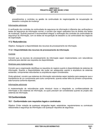 ABNT/CB-21 
PROJETO ABNT NBR ISO/IEC 27002 
SET 2013 
NÃO TEM VALOR NORMATIVO 103/1 
10 
procedimentos e controles ou gestão da continuidade do negócio/gestão de recuperação de desastre e soluções de mudança. 
Informações adicionais 
A verificação dos controles da continuidade da segurança da informação é diferente das verificações e testes da segurança da informação normal, e convém que sejam realizados fora do âmbito dos testes de mudanças. Quando possível é recomendável integrar a verificação dos controles da continuidade da segurança da informação, com os testes de recuperação de desastre ou da continuidade dos negócios da organização. 
17.2 
Redundâncias 
Objetivo: Assegurar a disponibilidade dos recursos de processamento da informação. 
17.2.1 
Disponibilidade dos recursos de processamento da informação 
Controle 
Convém que os recursos de processamento da informação sejam implementados com redundância suficiente para atender aos requisitos de disponibilidade. 
Diretrizes para implementação 
Convém que a organização identifique os requisitos do negócio quanto à disponibilidade de sistemas de informação. Quando a disponibilidade não puder ser assegurada usando a arquitetura de sistemas existentes, componentes redundantes ou arquiteturas sejam considerados. 
Onde aplicável, convém que sistemas de informação redundantes sejam testados para assegurar que a transferência de um componente para outro componente, quando existe falha do primeiro componente, este funciona conforme esperado. 
Informações adicionais 
A implementação de redundâncias pode introduzir riscos a integridade ou confidencialidade da informação e dos sistemas de informação, os quais precisam ser considerados quando do projeto dos sistemas de informação. 
18 
Conformidade 
18.1 
Conformidade com requisitos legais e contratuais 
Objetivo: Evitar violação de quaisquer obrigações legais, estatutárias, regulamentares ou contratuais relacionadas á segurança da informação e de quaisquer requisitos de segurança.  