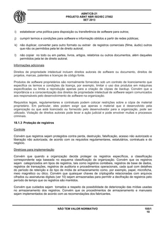 ABNT/CB-21 
PROJETO ABNT NBR ISO/IEC 27002 
SET 2013 
NÃO TEM VALOR NORMATIVO 105/1 
10 
i) 
estabelecer uma política para disposição ou transferência de software para outros; 
j) 
cumprir termos e condições para software e informação obtidos a partir de redes públicas; 
k) 
não duplicar, converter para outro formato ou extrair de registros comerciais (filme, áudio) outros que não os permitidos pela lei de direito autoral; 
l) 
não copiar no todo ou em partes, livros, artigos, relatórios ou outros documentos, além daqueles permitidos pela lei de direito autoral. 
Informações adicionais 
Direitos de propriedade intelectual incluem direitos autorais de software ou documento, direitos de projetos, marcas, patentes e licenças de código fonte. 
Produtos de software proprietários são normalmente fornecidos sob um contrato de licenciamento que especifica os termos e condições da licença, por exemplo, limitar o uso dos produtos em máquinas especificadas ou limita a reprodução apenas para a criação de cópias de backup. Convém que a importância e a conscientização dos direitos de propriedade intelectual de software sejam comunicados aos responsáveis pelo desenvolvimento de software na organização. 
Requisitos legais, regulamentares e contratuais podem colocar restrições sobre a cópia de material proprietário. Em particular, eles podem exigir que apenas o material que é desenvolvido pela organização ou que está licenciado ou fornecido pelo desenvolvedor para a organização, pode ser utilizado. Violação de direitos autorais pode levar a ação judicial e pode envolver multas e processos criminais. 
18.1.3 
Proteção de registros 
Controle 
Convém que registros sejam protegidos contra perda, destruição, falsificação, acesso não autorizado e liberação não autorizada, de acordo com os requisitos regulamentares, estatutários, contratuais e do negócio. 
Diretrizes para implementação 
Convém que quando a organização decida proteger os registros específicos, a classificação correspondente seja baseada no esquema classificação da organização. Convém que os registros sejam categorizados em tipos de registros, tais como registros contábeis, registros de base de dados, registros de transações, registros de auditoria e procedimentos operacionais, cada qual com detalhes do período de retenção e do tipo de mídia de armazenamento como, por exemplo, papel, microficha, meio magnético ou ótico. Convém que quaisquer chaves de criptografia relacionadas com arquivos cifrados ou assinaturas digitais (ver 10) sejam armazenadas para permitir a decifração de registros pelo período de tempo que os registros são mantidos. 
Convém que cuidados sejam tomados a respeito da possibilidade de deterioração das mídias usadas no armazenamento dos registros. Convém que os procedimentos de armazenamento e manuseio sejam implementados de acordo com as recomendações dos fabricantes.  