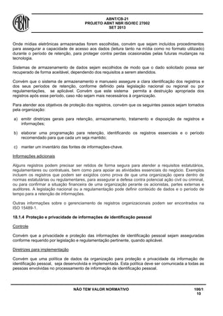 ABNT/CB-21 
PROJETO ABNT NBR ISO/IEC 27002 
SET 2013 
NÃO TEM VALOR NORMATIVO 106/1 
10 
Onde mídias eletrônicas armazenadas forem escolhidas, convém que sejam incluídos procedimentos para assegurar a capacidade de acesso aos dados (leitura tanto na mídia como no formato utilizado) durante o período de retenção, para proteger contra perdas ocasionadas pelas futuras mudanças na tecnologia. 
Sistemas de armazenamento de dados sejam escolhidos de modo que o dado solicitado possa ser recuperado de forma aceitável, dependendo dos requisitos a serem atendidos. 
Convém que o sistema de armazenamento e manuseio assegure a clara identificação dos registros e dos seus períodos de retenção, conforme definido pela legislação nacional ou regional ou por regulamentações, se aplicável. Convém que este sistema permita a destruição apropriada dos registros após esse período, caso não sejam mais necessários à organização. 
Para atender aos objetivos de proteção dos registros, convém que os seguintes passos sejam tomados pela organização: 
a) 
emitir diretrizes gerais para retenção, armazenamento, tratamento e disposição de registros e informações; 
b) 
elaborar uma programação para retenção, identificando os registros essenciais e o período recomendado para que cada um seja mantido; 
c) 
manter um inventário das fontes de informações-chave. 
Informações adicionais 
Alguns registros podem precisar ser retidos de forma segura para atender a requisitos estatutários, regulamentares ou contratuais, bem como para apoiar as atividades essenciais do negócio. Exemplos incluem os registros que podem ser exigidos como prova de que uma organização opera dentro de normas estatutárias ou regulamentares, para assegurar a defesa contra potencial ação civil ou criminal, ou para confirmar a situação financeira de uma organização perante os acionistas, partes externas e auditores. A legislação nacional ou a regulamentação pode definir conteúdo de dados e o período de tempo para a retenção de informações. 
Outras informações sobre o gerenciamento de registros organizacionais podem ser encontrados na ISO 15489-1. 
18.1.4 
Proteção e privacidade de informações de identificação pessoal 
Controle 
Convém que a privacidade e proteção das informações de identificação pessoal sejam asseguradas conforme requerido por legislação e regulamentação pertinente, quando aplicável. 
Diretrizes para implementação 
Convém que uma política de dados da organização para proteção e privacidade da informação de identificação pessoal, seja desenvolvida e implementada. Esta política deve ser comunicada a todas as pessoas envolvidas no processamento de informação de identificação pessoal.  