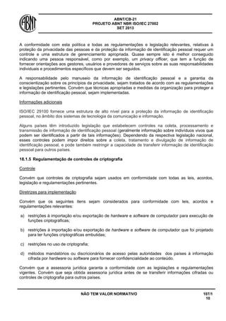 ABNT/CB-21 
PROJETO ABNT NBR ISO/IEC 27002 
SET 2013 
NÃO TEM VALOR NORMATIVO 107/1 
10 
A conformidade com esta política e todas as regulamentações e legislação relevantes, relativas à proteção da privacidade das pessoas e da proteção da informação de identificação pessoal requer um controle e uma estrutura de gerenciamento apropriada. Quase sempre isto é melhor conseguido indicando uma pessoa responsável, como por exemplo, um privacy officer, que tem a função de fornecer orientações aos gestores, usuários e provedores de serviços sobre as suas responsabilidades individuais e procedimentos específicos que devem ser seguidos. 
A responsabilidade pelo manuseio da informação de identificação pessoal e a garantia da conscientização sobre os princípios da privacidade, sejam tratados de acordo com as regulamentações e legislações pertinentes. Convém que técnicas apropriadas e medidas da organização para proteger a informação de identificação pessoal, sejam implementadas. 
Informações adicionais 
ISO/IEC 29100 fornece uma estrutura de alto nível para a proteção da informação de identificação pessoal, no âmbito dos sistemas de tecnologia da comunicação e informação. 
Alguns países têm introduzido legislação que estabelecem controles na coleta, processamento e transmissão de informação de identificação pessoal (geralmente informação sobre indivíduos vivos que podem ser identificados a partir de tais informações). Dependendo da respectiva legislação nacional, esses controles podem impor direitos sobre a coleta, tratamento e divulgação de informação de identificação pessoal, e pode também restringir a capacidade de transferir informação de identificação pessoal para outros países. 
18.1.5 
Regulamentação de controles de criptografia 
Controle 
Convém que controles de criptografia sejam usados em conformidade com todas as leis, acordos, legislação e regulamentações pertinentes. 
Diretrizes para implementação 
Convém que os seguintes itens sejam considerados para conformidade com leis, acordos e regulamentações relevantes: 
a) 
restrições à importação e/ou exportação de hardware e software de computador para execução de funções criptográficas; 
b) 
restrições à importação e/ou exportação de hardware e software de computador que foi projetado para ter funções criptográficas embutidas; 
c) 
restrições no uso de criptografia; 
d) 
métodos mandatórios ou discricionários de acesso pelas autoridades dos países à informação cifrada por hardware ou software para fornecer confidencialidade ao conteúdo. 
Convém que a assessoria jurídica garanta a conformidade com as legislações e regulamentações vigentes. Convém que seja obtida assessoria jurídica antes de se transferir informações cifradas ou controles de criptografia para outros países.  