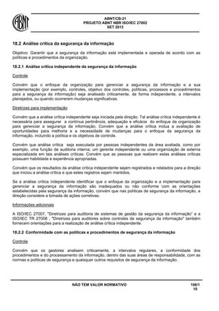 ABNT/CB-21 
PROJETO ABNT NBR ISO/IEC 27002 
SET 2013 
NÃO TEM VALOR NORMATIVO 108/1 
10 
18.2 
Análise crítica da segurança da informação 
Objetivo: Garantir que a segurança da informação está implementada e operada de acordo com as políticas e procedimentos da organização. 
18.2.1 
Análise crítica independente da segurança da informação 
Controle 
Convém que o enfoque da organização para gerenciar a segurança da informação e a sua implementação (por exemplo, controles, objetivo dos controles, políticas, processos e procedimentos para a segurança da informação) seja analisado criticamente, de forma independente, a intervalos planejados, ou quando ocorrerem mudanças significativas. 
Diretrizes para implementação 
Convém que a análise crítica independente seja iniciada pela direção. Tal análise crítica independente é necessária para assegurar a contínua pertinência, adequação e eficácia do enfoque da organização para gerenciar a segurança da informação. Convém que a análise crítica inclua a avaliação de oportunidades para melhoria e a necessidade de mudanças para o enfoque da segurança da informação, incluindo a política e os objetivos de controle. 
Convém que análise crítica seja executada por pessoas independentes da área avaliada, como por exemplo, uma função de auditoria interna, um gerente independente ou uma organização de externa especializada em tais análises críticas. Convém que as pessoas que realizem estas análises críticas possuam habilidade e experiência apropriadas. 
Convém que os resultados da análise crítica independente sejam registrados e relatados para a direção que iniciou a análise crítica e que estes registros sejam mantidos. 
Se a análise crítica independente identificar que o enfoque da organização e a implementação para gerenciar a segurança da informação são inadequados ou não conforme com as orientações estabelecidas pela segurança da informação, convém que nas políticas de segurança da informação, a direção considere a tomada de ações corretivas. 
Informações adicionais 
A ISO/IEC 27007, "Diretrizes para auditoria de sistemas de gestão da segurança da informação” e a ISO/IEC TR 27008 , "Diretrizes para auditores sobre controles de segurança da informação" também fornecem orientações para a realização de análise crítica independente. 
18.2.2 
Conformidade com as políticas e procedimentos de segurança da informação 
Controle 
Convém que os gestores analisem criticamente, a intervalos regulares, a conformidade dos procedimentos e do processamento da informação, dentro das suas áreas de responsabilidade, com as normas e políticas de segurança e quaisquer outros requisitos de segurança da informação.  