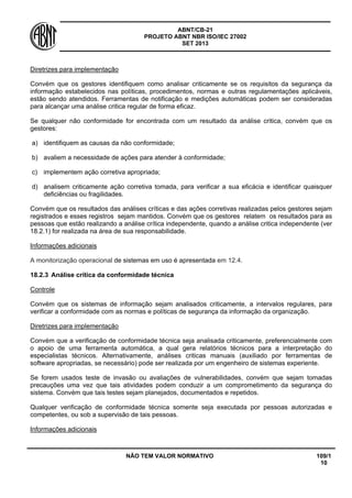 ABNT/CB-21 
PROJETO ABNT NBR ISO/IEC 27002 
SET 2013 
NÃO TEM VALOR NORMATIVO 109/1 
10 
Diretrizes para implementação 
Convém que os gestores identifiquem como analisar criticamente se os requisitos da segurança da informação estabelecidos nas políticas, procedimentos, normas e outras regulamentações aplicáveis, estão sendo atendidos. Ferramentas de notificação e medições automáticas podem ser consideradas para alcançar uma análise critica regular de forma eficaz. 
Se qualquer não conformidade for encontrada com um resultado da análise critica, convém que os gestores: 
a) 
identifiquem as causas da não conformidade; 
b) 
avaliem a necessidade de ações para atender à conformidade; 
c) 
implementem ação corretiva apropriada; 
d) 
analisem criticamente ação corretiva tomada, para verificar a sua eficácia e identificar quaisquer deficiências ou fragilidades. 
Convém que os resultados das análises críticas e das ações corretivas realizadas pelos gestores sejam registrados e esses registros sejam mantidos. Convém que os gestores relatem os resultados para as pessoas que estão realizando a análise crítica independente, quando a análise critica independente (ver 18.2.1) for realizada na área de sua responsabilidade. 
Informações adicionais 
A monitorização operacional de sistemas em uso é apresentada em 12.4. 
18.2.3 
Análise crítica da conformidade técnica 
Controle 
Convém que os sistemas de informação sejam analisados criticamente, a intervalos regulares, para verificar a conformidade com as normas e políticas de segurança da informação da organização. 
Diretrizes para implementação 
Convém que a verificação de conformidade técnica seja analisada criticamente, preferencialmente com o apoio de uma ferramenta automática, a qual gera relatórios técnicos para a interpretação do especialistas técnicos. Alternativamente, análises criticas manuais (auxiliado por ferramentas de software apropriadas, se necessário) pode ser realizada por um engenheiro de sistemas experiente. 
Se forem usados teste de invasão ou avaliações de vulnerabilidades, convém que sejam tomadas precauções uma vez que tais atividades podem conduzir a um comprometimento da segurança do sistema. Convém que tais testes sejam planejados, documentados e repetidos. 
Qualquer verificação de conformidade técnica somente seja executada por pessoas autorizadas e competentes, ou sob a supervisão de tais pessoas. 
Informações adicionais  