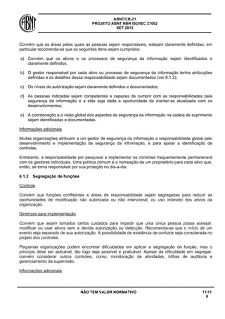ABNT/CB-21 
PROJETO ABNT NBR ISO/IEC 27002 
SET 2013 
NÃO TEM VALOR NORMATIVO 11/11 
0 
Convém que as áreas pelas quais as pessoas sejam responsáveis, estejam claramente definidas; em particular recomenda-se que os seguintes itens sejam cumpridos: 
a) 
Convém que os ativos e os processos de segurança da informação sejam identificados e claramente definidos; 
b) 
O gestor responsável por cada ativo ou processo de segurança da informação tenha atribuições definidas e os detalhes dessa responsabilidade sejam documentados (ver 8.1.2); 
c) 
Os níveis de autorização sejam claramente definidos e documentados; 
d) 
As pessoas indicadas sejam competentes e capazes de cumprir com as responsabilidades pela segurança da informação e a elas seja dada a oportunidade de manter-se atualizada com os desenvolvimentos; 
e) 
A coordenação e a visão global dos aspectos de segurança da informação na cadeia de suprimento sejam identificadas e documentadas. 
Informações adicionais 
Muitas organizações atribuem a um gestor de segurança da informação a responsabilidade global pelo desenvolvimento e implementação da segurança da informação, e para apoiar a identificação de controles. 
Entretanto, a responsabilidade por pesquisar e implementar os controles frequentemente permanecerá com os gestores individuais. Uma política comum é a nomeação de um proprietário para cada ativo que, então, se torna responsável por sua proteção no dia-a-dia. 
6.1.2 
Segregação de funções 
Controle 
Convém que funções conflitantes e áreas de responsabilidade sejam segregadas para reduzir as oportunidades de modificação não autorizada ou não intencional, ou uso indevido dos ativos da organização. 
Diretrizes para implementação 
Convém que sejam tomados certos cuidados para impedir que uma única pessoa possa acessar, modificar ou usar ativos sem a devida autorização ou detecção. Recomenda-se que o início de um evento seja separado de sua autorização. A possibilidade de existência de conluios seja considerada no projeto dos controles. 
Pequenas organizações podem encontrar dificuldades em aplicar a segregação de função, mas o princípio deve ser aplicável, tão logo seja possível e praticável. Apesar da dificuldade em segregar, convém considerar outros controles, como, monitoração de atividades, trilhas de auditoria e gerenciamento da supervisão. 
Informações adicionais  