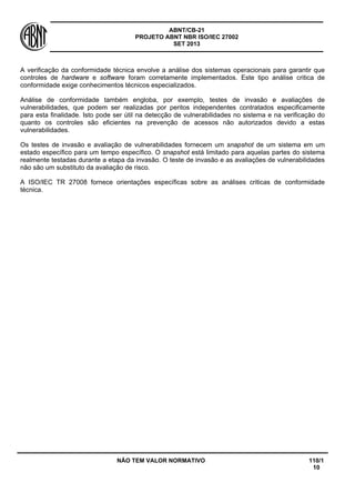ABNT/CB-21 
PROJETO ABNT NBR ISO/IEC 27002 
SET 2013 
NÃO TEM VALOR NORMATIVO 110/1 
10 
A verificação da conformidade técnica envolve a análise dos sistemas operacionais para garantir que controles de hardware e software foram corretamente implementados. Este tipo análise critica de conformidade exige conhecimentos técnicos especializados. 
Análise de conformidade também engloba, por exemplo, testes de invasão e avaliações de vulnerabilidades, que podem ser realizadas por peritos independentes contratados especificamente para esta finalidade. Isto pode ser útil na detecção de vulnerabilidades no sistema e na verificação do quanto os controles são eficientes na prevenção de acessos não autorizados devido a estas vulnerabilidades. 
Os testes de invasão e avaliação de vulnerabilidades fornecem um snapshot de um sistema em um estado específico para um tempo específico. O snapshot está limitado para aquelas partes do sistema realmente testadas durante a etapa da invasão. O teste de invasão e as avaliações de vulnerabilidades não são um substituto da avaliação de risco. 
A ISO/IEC TR 27008 fornece orientações específicas sobre as análises criticas de conformidade técnica.  