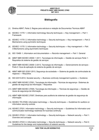ABNT/CB-21 
PROJETO ABNT NBR ISO/IEC 27002 
SET 2013 
NÃO TEM VALOR NORMATIVO 111/1 
11 
Bibliografia 
[1] 
Diretiva ABNT, Parte 2, Regras para estrutura e redação de Documentos Técnicos ABNT 
[2] 
ISO/IEC 11770‑1, Information technology Security techniques — Key management — Part 1: Framework 
[3] 
ISO/IEC 11770‑2, Information technology — Security techniques — Key management — Part 2: Mechanisms using symmetric techniques 
[4] 
ISO/IEC 11770‑3, Information technology — Security techniques — Key management — Part 3:Mechanisms using asymmetric techniques 
[5] 
ISO 15489‑1, Information and documentation — Records management — Part 1: General 
[6] 
ABNT NBR ISO/IEC 20000‑1:2011, Tecnologia da informação — Gestão de serviços Parte 1: Requisitos do sistema de gestão de serviços 
[7] 
ABNT NBR ISO/IEC 20000‑2:2013, Tecnologia da informação — Gerenciamento de serviços - Parte 2: Guia de aplicação do sistema de gestão de serviços 
[8] 
ABNT NBR ISO 22301:2013, Segurança da sociedade — Sistema de gestão de continuidade de negócios — Requisitos 
[9] 
ISO 22313:2012, Societal security — Business continuity management systems — Guidance 
[10] 
ABNT NBR ISO/IEC 27001, Tecnologia da informação - Técnicas de segurança - Sistemas de gestão de segurança da informação – Requisitos 
[11] 
ABNT NBR ISO/IEC 27005, Tecnologia da informação — Técnicas de segurança — Gestão de riscos de segurança da informação 
[12] 
ABNT NBR ISO/IEC 27007, Diretrizes para auditoria de sistemas de gestão da segurança da informação 
[13] 
ISO/IEC TR 27008, Information technology — Security techniques — Guidelines for auditors on information security controls 
[14] 
ISO/IEC 27031, Information technology — Security techniques — Guidelines for information and communication technology readiness for business continuity 
[15] 
ISO/IEC 27033‑1, Information technology — Security techniques — Network security — Part 1: Overview and concepts 
[16] 
ISO/IEC 27033‑2, Information technology — Security techniques — Network security — Part 2: Guidelines for the design and implementation of network security  