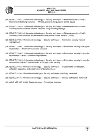 ABNT/CB-21 
PROJETO ABNT NBR ISO/IEC 27002 
SET 2013 
NÃO TEM VALOR NORMATIVO 112/1 
12 
[17] 
ISO/IEC 27033‑3, Information technology — Security techniques — Network security — Part 3: Reference networking scenarios — Threats, design techniques and control issues 
[18] 
ISO/IEC 27033‑4, Information technology — Security techniques — Network security — Part 4: Securing communications between networks using security gateways 
[19] 
ISO/IEC 27033‑5, Information technology — Security techniques — Network security — Part 5: Securing communications across networks using Virtual Private Network (VPNs) 
[20] 
ISO/IEC 27035, Information technology — Security techniques — Information security incident management 
[21] 
ISO/IEC 27036‑1, Information technology — Security techniques — Information security for supplier relationships — Part 1: Overview and concepts 
[22] 
ISO/IEC 27036‑2, Information technology — Security techniques — Information security for supplier relationships — Part 2: Common requirements 
[23] 
ISO/IEC 27036‑3, Information technology — Security techniques — Information security for supplier relationships — Part 3: Guidelines for ICT supply chain security 
[24] 
ISO/IEC 27037, Information technology — Security techniques — Guidelines for identification, collection, acquisition and preservation of digital evidence 
[25] 
ISO/IEC 29100, Information technology — Security techniques — Privacy framework 
[26] 
ISO/IEC 29101, Information technology — Security techniques — Privacy architecture framework 
[27] 
ABNT NBR ISO 31000, Gestão de riscos - Princípios e diretrizes 