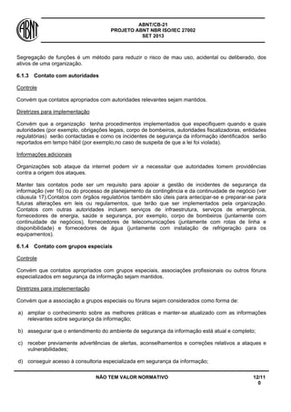 ABNT/CB-21 
PROJETO ABNT NBR ISO/IEC 27002 
SET 2013 
NÃO TEM VALOR NORMATIVO 12/11 
0 
Segregação de funções é um método para reduzir o risco de mau uso, acidental ou deliberado, dos ativos de uma organização. 
6.1.3 
Contato com autoridades 
Controle 
Convém que contatos apropriados com autoridades relevantes sejam mantidos. 
Diretrizes para implementação 
Convém que a organização tenha procedimentos implementados que especifiquem quando e quais autoridades (por exemplo, obrigações legais, corpo de bombeiros, autoridades fiscalizadoras, entidades regulatórias) serão contactadas e como os incidentes de segurança da informação identificados serão reportados em tempo hábil (por exemplo,no caso de suspeita de que a lei foi violada). 
Informações adicionais 
Organizações sob ataque da internet podem vir a necessitar que autoridades tomem providências contra a origem dos ataques. 
Manter tais contatos pode ser um requisito para apoiar a gestão de incidentes de segurança da informação (ver 16) ou do processo de planejamento da contingência e da continuidade de negócio (ver cláusula 17).Contatos com órgãos regulatórios também são úteis para antecipar-se e preparar-se para futuras alterações em leis ou regulamentos, que terão que ser implementados pela organização. Contatos com outras autoridades incluem serviços de infraestrutura, serviços de emergência, fornecedores de energia, saúde e segurança, por exemplo, corpo de bombeiros (juntamente com continuidade de negócios), fornecedores de telecomunicações (juntamente com rotas de linha e disponibilidade) e fornecedores de água (juntamente com instalação de refrigeração para os equipamentos). 
6.1.4 
Contato com grupos especiais 
Controle 
Convém que contatos apropriados com grupos especiais, associações profissionais ou outros fóruns especializados em segurança da informação sejam mantidos. 
Diretrizes para implementação 
Convém que a associação a grupos especiais ou fóruns sejam considerados como forma de: 
a) 
ampliar o conhecimento sobre as melhores práticas e manter-se atualizado com as informações relevantes sobre segurança da informação; 
b) 
assegurar que o entendimento do ambiente de segurança da informação está atual e completo; 
c) 
receber previamente advertências de alertas, aconselhamentos e correções relativos a ataques e vulnerabilidades; 
d) 
conseguir acesso à consultoria especializada em segurança da informação;  
