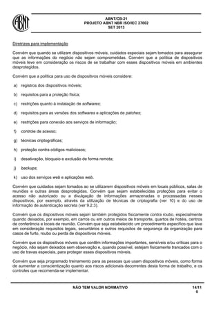 ABNT/CB-21 
PROJETO ABNT NBR ISO/IEC 27002 
SET 2013 
NÃO TEM VALOR NORMATIVO 14/11 
0 
Diretrizes para implementação 
Convém que quando se utilizam dispositivos móveis, cuidados especiais sejam tomados para assegurar que as informações do negócio não sejam comprometidas. Convém que a política de dispositivos móveis leve em consideração os riscos de se trabalhar com esses dispositivos móveis em ambientes desprotegidos. 
Convém que a política para uso de dispositivos móveis considere: 
a) 
registros dos dispositivos móveis; 
b) 
requisitos para a proteção física; 
c) 
restrições quanto à instalação de softwares; 
d) 
requisitos para as versões dos softwares e aplicações de patches; 
e) 
restrições para conexão aos serviços de informação; 
f) 
controle de acesso; 
g) 
técnicas criptográficas; 
h) 
proteção contra códigos maliciosos; 
i) 
desativação, bloqueio e exclusão de forma remota; 
j) 
backups; 
k) 
uso dos serviços web e aplicações web. 
Convém que cuidados sejam tomados ao se utilizarem dispositivos móveis em locais públicos, salas de reuniões e outras áreas desprotegidas. Convém que sejam estabelecidas proteções para evitar o acesso não autorizado ou a divulgação de informações armazenadas e processadas nesses dispositivos, por exemplo, através da utilização de técnicas de criptografia (ver 10) e do uso de informação de autenticação secreta (ver 9.2.3). 
Convém que os dispositivos móveis sejam também protegidos fisicamente contra roubo, especialmente quando deixados, por exemplo, em carros ou em outros meios de transporte, quartos de hotéis, centros de conferência e locais de reunião. Convém que seja estabelecido um procedimento específico que leve em consideração requisitos legais, securitários e outros requisitos de segurança da organização para casos de furto, roubo ou perda de dispositivos móveis. 
Convém que os dispositivos móveis que contêm informações importantes, sensíveis e/ou críticas para o negócio, não sejam deixados sem observação e, quando possível, estejam fisicamente trancados com o uso de travas especiais, para proteger esses dispositivos móveis. 
Convém que seja programado treinamento para as pessoas que usam dispositivos móveis, como forma de aumentar a conscientização quanto aos riscos adicionais decorrentes desta forma de trabalho, e os controles que recomenda-se implementar.  
