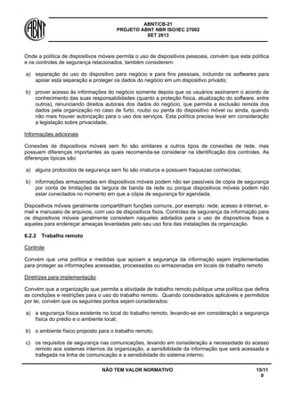 ABNT/CB-21 
PROJETO ABNT NBR ISO/IEC 27002 
SET 2013 
NÃO TEM VALOR NORMATIVO 15/11 
0 
Onde a política de dispositivos móveis permita o uso de dispositivos pessoais, convém que esta política e os controles de segurança relacionados, também considerem: 
a) 
separação do uso do dispositivo para negócio e para fins pessoais, incluindo os softwares para apoiar esta separação e proteger os dados do negócio em um dispositivo privado; 
b) 
prover acesso às informações do negócio somente depois que os usuários assinarem o acordo de conhecimento das suas responsabilidades (quanto a proteção física, atualização do software, entre outros), renunciando direitos autorais dos dados do negócio, que permita a exclusão remota dos dados pela organização no caso de furto, roubo ou perda do dispositivo móvel ou ainda, quando não mais houver autorização para o uso dos serviços. Esta política precisa levar em consideração a legislação sobre privacidade. 
Informações adicionais 
Conexões de dispositivos móveis sem fio são similares a outros tipos de conexões de rede, mas possuem diferenças importantes as quais recomenda-se considerar na identificação dos controles. As diferenças típicas são: 
a) 
alguns protocolos de segurança sem fio são imaturos e possuem fraquezas conhecidas; 
b) 
informações armazenadas em dispositivos móveis podem não ser passíveis de cópia de segurança por conta de limitações da largura de banda da rede ou porque dispositivos móveis podem não estar conectados no momento em que a cópia de segurança for agendada. 
Dispositivos móveis geralmente compartilham funções comuns, por exemplo: rede, acesso à internet, e- mail e manuseio de arquivos, com uso de dispositivos fixos. Controles de segurança da informação para os dispositivos móveis geralmente consistem naqueles adotados para o uso de dispositivos fixos e aqueles para endereçar ameaças levantadas pelo seu uso fora das instalações da organização. 
6.2.2 
Trabalho remoto 
Controle 
Convém que uma política e medidas que apoiam a segurança da informação sejam implementadas para proteger as informações acessadas, processadas ou armazenadas em locais de trabalho remoto 
Diretrizes para implementação 
Convém que a organização que permita a atividade de trabalho remoto publique uma política que defina as condições e restrições para o uso do trabalho remoto. Quando considerados aplicáveis e permitidos por lei, convém que os seguintes pontos sejam considerados: 
a) 
a segurança física existente no local do trabalho remoto, levando-se em consideração a segurança física do prédio e o ambiente local; 
b) 
o ambiente físico proposto para o trabalho remoto; 
c) 
os requisitos de segurança nas comunicações, levando em consideração a necessidade do acesso remoto aos sistemas internos da organização, a sensibilidade da informação que será acessada e trafegada na linha de comunicação e a sensibilidade do sistema interno;  