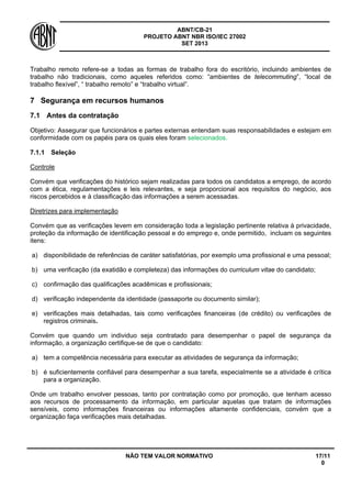 ABNT/CB-21 
PROJETO ABNT NBR ISO/IEC 27002 
SET 2013 
NÃO TEM VALOR NORMATIVO 17/11 
0 
Trabalho remoto refere-se a todas as formas de trabalho fora do escritório, incluindo ambientes de trabalho não tradicionais, como aqueles referidos como: “ambientes de telecommuting”, “local de trabalho flexível”, “ trabalho remoto” e “trabalho virtual”. 
7 
Segurança em recursos humanos 
7.1 
Antes da contratação 
Objetivo: Assegurar que funcionários e partes externas entendam suas responsabilidades e estejam em conformidade com os papéis para os quais eles foram selecionados. 
7.1.1 
Seleção 
Controle 
Convém que verificações do histórico sejam realizadas para todos os candidatos a emprego, de acordo com a ética, regulamentações e leis relevantes, e seja proporcional aos requisitos do negócio, aos riscos percebidos e à classificação das informações a serem acessadas. 
Diretrizes para implementação 
Convém que as verificações levem em consideração toda a legislação pertinente relativa à privacidade, proteção da informação de identificação pessoal e do emprego e, onde permitido, incluam os seguintes itens: 
a) 
disponibilidade de referências de caráter satisfatórias, por exemplo uma profissional e uma pessoal; 
b) 
uma verificação (da exatidão e completeza) das informações do curriculum vitae do candidato; 
c) 
confirmação das qualificações acadêmicas e profissionais; 
d) 
verificação independente da identidade (passaporte ou documento similar); 
e) 
verificações mais detalhadas, tais como verificações financeiras (de crédito) ou verificações de registros criminais. 
Convém que quando um individuo seja contratado para desempenhar o papel de segurança da informação, a organização certifique-se de que o candidato: 
a) 
tem a competência necessária para executar as atividades de segurança da informação; 
b) 
é suficientemente confiável para desempenhar a sua tarefa, especialmente se a atividade é crítica para a organização. 
Onde um trabalho envolver pessoas, tanto por contratação como por promoção, que tenham acesso aos recursos de processamento da informação, em particular aquelas que tratam de informações sensíveis, como informações financeiras ou informações altamente confidenciais, convém que a organização faça verificações mais detalhadas.  