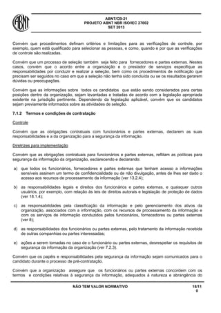 ABNT/CB-21 
PROJETO ABNT NBR ISO/IEC 27002 
SET 2013 
NÃO TEM VALOR NORMATIVO 18/11 
0 
Convém que procedimentos definam critérios e limitações para as verificações de controle, por exemplo, quem está qualificado para selecionar as pessoas, e como, quando e por que as verificações de controle são realizadas. 
Convém que um processo de seleção também seja feito para fornecedores e partes externas. Nestes casos, convém que o acordo entre a organização e o prestador de serviços especifique as responsabilidades por conduzir e realizar a seleção, bem como os procedimentos de notificação que precisam ser seguidos no caso em que a seleção não tenha sido concluída ou se os resultados gerarem dúvidas ou preocupações. 
Convém que as informações sobre todos os candidatos que estão sendo considerados para certas posições dentro da organização, sejam levantadas e tratadas de acordo com a legislação apropriada existente na jurisdição pertinente. Dependendo da legislação aplicável, convém que os candidatos sejam previamente informados sobre as atividades de seleção. 
7.1.2 
Termos e condições de contratação 
Controle 
Convém que as obrigações contratuais com funcionários e partes externas, declarem as suas responsabilidades e a da organização para a segurança da informação. 
Diretrizes para implementação 
Convém que as obrigações contratuais para funcionários e partes externas, reflitam as políticas para segurança da informação da organização, esclarecendo e declarando: 
a) 
que todos os funcionários, fornecedores e partes externas que tenham acesso a informações sensíveis assinem um termo de confidencialidade ou de não divulgação, antes de lhes ser dado o acesso aos recursos de processamento da informação (ver 13.2.4); 
b) 
as responsabilidades legais e direitos dos funcionários e partes externas, e quaisquer outros usuários, por exemplo, com relação às leis de direitos autorais e legislação de proteção de dados (ver 18.1.4); 
c) 
as responsabilidades pela classificação da informação e pelo gerenciamento dos ativos da organização, associados com a informação, com os recursos de processamento da informação e com os serviços de informação conduzidos pelos funcionários, fornecedores ou partes externas (ver 8); 
d) 
as responsabilidades dos funcionários ou partes externas, pelo tratamento da informação recebida de outras companhias ou partes interessadas; 
e) 
ações a serem tomadas no caso de o funcionário ou partes externas, desrespeitar os requisitos de segurança da informação da organização (ver 7.2.3). 
Convém que os papéis e responsabilidades pela segurança da informação sejam comunicados para o candidato durante o processo de pré-contratação. 
Convém que a organização assegure que os funcionários ou partes externas concordem com os termos e condições relativas à segurança da informação, adequados à natureza e abrangência do  