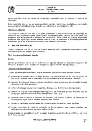 ABNT/CB-21 
PROJETO ABNT NBR ISO/IEC 27002 
SET 2013 
NÃO TEM VALOR NORMATIVO 19/11 
0 
acesso que eles terão aos ativos da organização, associados com os sistemas e serviços de informação. 
Onde apropriado, convém que as responsabilidades contidas nos termos e condições de contratação continuem por um período de tempo definido, após o término da contratação (ver 7.3). 
Informações adicionais 
Um código de conduta pode ser usado para estabelecer as responsabilidades de segurança da informação do funcionário ou parte externa quanto à confidencialidade, proteção de dados, ética, uso apropriado dos equipamentos e recursos da organização, assim como as práticas respeitosas esperadas pela organização. Partes externas com as quais um fornecedor é associado podem ser solicitadas a entrar nos acordos contratuais em nome do indivíduo contratado. 
7.2 
Durante a contratação 
Objetivo: Assegurar que os funcionários e partes externas estão conscientes e cumprem as suas responsabilidades pela segurança da informação. 
7.2.1 
Responsabilidades da direção 
Controle 
Convém que a Direção solicite a todos os funcionários e partes externas que pratiquem a segurança da informação de acordo com o estabelecido nas políticas e procedimentos da organização. 
Diretrizes para implementação 
Convém que as responsabilidades da direção assegurem que os funcionários e partes externas: 
a) 
estão adequadamente instruídos sobre as suas responsabilidades e papéis pela segurança da informação, antes de obter acesso às informações sensíveis ou aos sistemas de informação; 
b) 
recebam diretrizes que definam quais as expectativas sobre a segurança da informação de suas atividades dentro da organização; 
c) 
estão motivados para cumprir com as políticas de segurança da informação da organização; 
d) 
atinjam um nível de conscientização sobre segurança da informação que seja relevante para os seus papéis e responsabilidades dentro da organização (ver 7.2.2); 
e) 
cumpram com os termos e condições de trabalho, que incluam a política de segurança da informação da organização e métodos apropriados de trabalho; 
f) 
tenham as habilidades e qualificações apropriadas e sejam treinados em bases regulares; 
g) 
tenham disponíveis um canal de notificação, de forma anônima, para reportar violações nas políticas e procedimentos de segurança da informação. 
É recomendado que a direção demonstre seu apoio às políticas, procedimentos e controles, e aja como tal, de forma exemplar.  